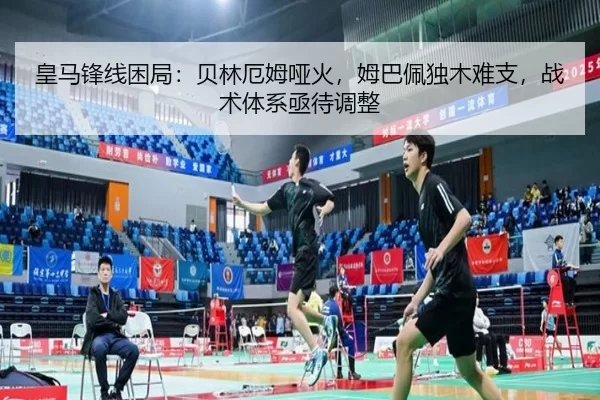 皇马锋线困局：贝林厄姆哑火，姆巴佩独木难支，战术体系亟待调整