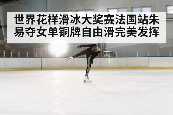 世界花样滑冰大奖赛法国站朱易夺女单铜牌自由滑完美发挥
