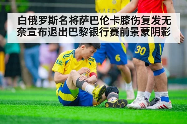 白俄罗斯名将萨巴伦卡膝伤复发无奈宣布退出巴黎银行赛前景蒙阴影